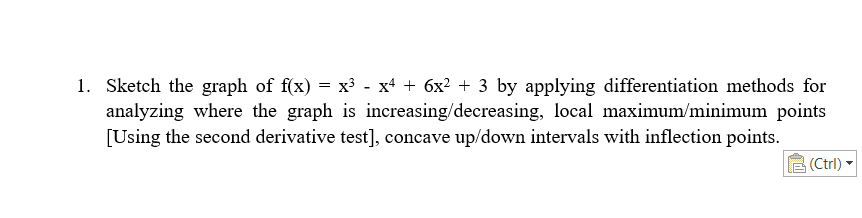 1. Sketch the graph of f(x) = x³ - x4 + 6x² + 3 by applying differentiation methods for
analyzing where the graph is increasing/decreasing, local maximum/minimum points
[Using the second derivative test], concave up/down intervals with inflection points.
(Ctrl)
▼
