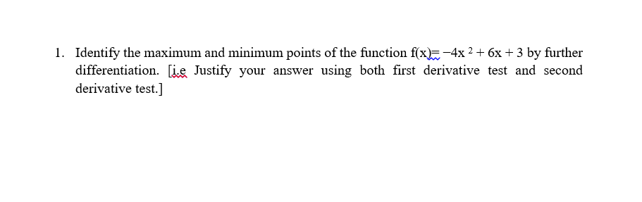 1. Identify the maximum and minimum points of the function f(x)=-4x ² + 6x + 3 by further
differentiation. [ie Justify your answer using both first derivative test and second
derivative test.]