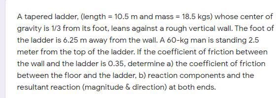 A tapered ladder, (length = 10.5 m and mass = 18.5 kgs) whose center of
gravity is 1/3 from its foot, leans against a rough vertical wall. The foot of
the ladder is 6.25 m away from the wall. A 60-kg man is standing 2.5
meter from the top of the ladder. If the coefficient of friction between
the wall and the ladder is 0.35, determine a) the coefficient of friction
between the floor and the ladder, b) reaction components and the
resultant reaction (magnitude & direction) at both ends.
