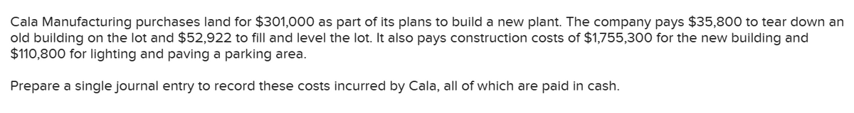 Cala Manufacturing purchases land for $301,000 as part of its plans to build a new plant. The company pays $35,800 to tear down an
old building on the lot and $52,922 to fill and level the lot. It also pays construction costs of $1,755,300 for the new building and
$110,800 for lighting and paving a parking area.
Prepare a single journal entry to record these costs incurred by Cala, all of which are paid in cash.