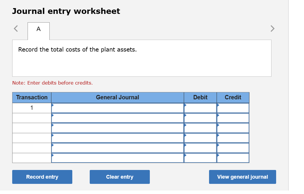 Journal entry worksheet
A
Record the total costs of the plant assets.
Note: Enter debits before credits.
Transaction
1
Record entry
General Journal
Clear entry
Debit
Credit
View general journal