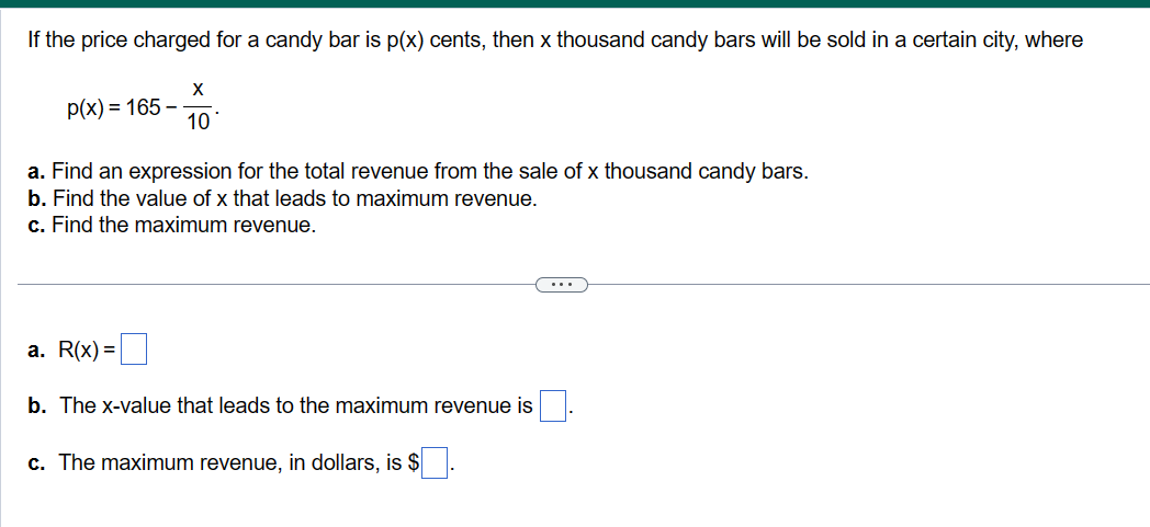 If the price charged for a candy bar is p(x) cents, then x thousand candy bars will be sold in a certain city, where
X
10
p(x) = 165-
a. Find an expression for the total revenue from the sale of x thousand candy bars.
b. Find the value of x that leads to maximum revenue.
c. Find the maximum revenue.
a. R(x) =
b. The x-value that leads to the maximum revenue is
c. The maximum revenue, in dollars, is $