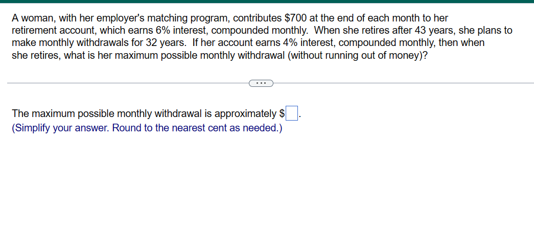 A woman, with her employer's matching program, contributes $700 at the end of each month to her
retirement account, which earns 6% interest, compounded monthly. When she retires after 43 years, she plans to
make monthly withdrawals for 32 years. If her account earns 4% interest, compounded monthly, then when
she retires, what is her maximum possible monthly withdrawal (without running out of money)?
The maximum possible monthly withdrawal is approximately $
(Simplify your answer. Round to the nearest cent as needed.)