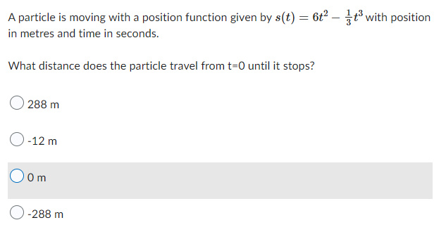 A particle is moving with a position function given by s(t) = 6t²2 - ³ with position
in metres and time in seconds.
What distance does the particle travel from t=0 until it stops?
288 m
O-12 m
Oom
-288 m