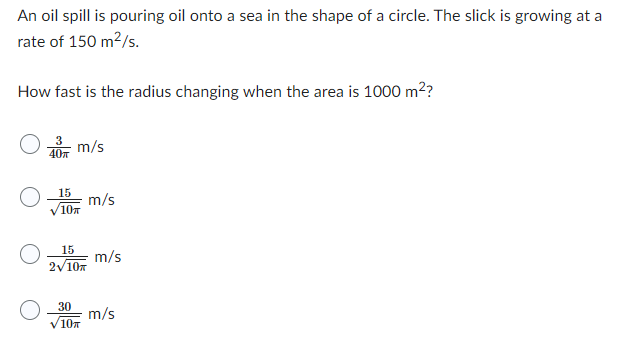 An oil spill is pouring oil onto a sea in the shape of a circle. The slick is growing at a
rate of 150 m²/s.
How fast is the radius changing when the area is 1000 m²?
40п
15
10п
m/s
30
15
2√10m
10
m/s
m/s
m/s