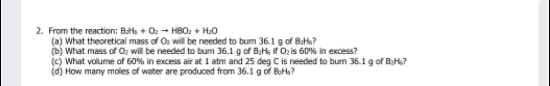 2. From the reaction: BaHs + Oz - HBO2 + H20
(a) What theoretical mass of O2 will be needed to bum 36.1 g of BaHo?
(b) What mass of Oz will be needed to burn 36.1 g of BHs if O2 is 60% in excess?
(c) What volume of 60% in excess air at 1 atm and 25 deg Cis needed to bum 36.1 g of BzHs?
(d) How many moles of water are produced from 36.1 g of BaHs?
