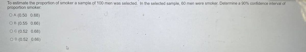 To estimate the proportion of smoker a sample of 100 men was selected. In the selected sample, 60 men were smoker. Determine a 90% confidence interval of
proportion smoker.
O A (0.50 0.68)
O B. (0.55 0.66)
OC (0.52 0.68)
OD (0.52 0.66)
