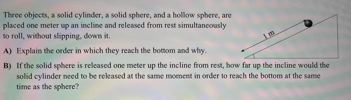 Three objects, a solid cylinder, a solid sphere, and a hollow sphere, are
placed one meter up an incline and released from rest simultaneously
to roll, without slipping, down it.
A) Explain the order in which they reach the bottom and why.
m
B) If the solid sphere is released one meter up the incline from rest, how far up the incline would the
solid cylinder need to be released at the same moment in order to reach the bottom at the same
time as the sphere?