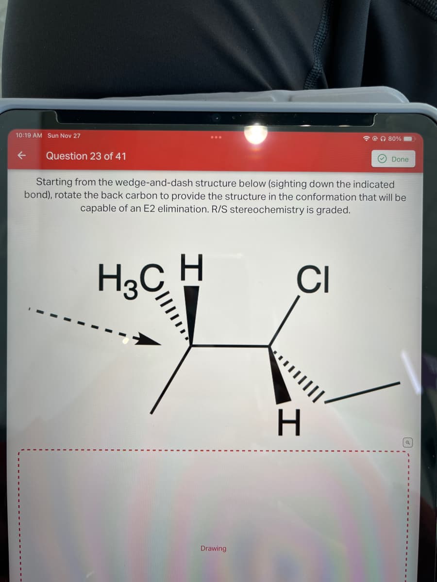 10:19 AM Sun Nov 27
Question 23 of 41
Drawing
80%
Starting from the wedge-and-dash structure below (sighting down the indicated
bond), rotate the back carbon to provide the structure in the conformation that will be
capable of an E2 elimination. R/S stereochemistry is graded.
H3C H
CI
H
Done