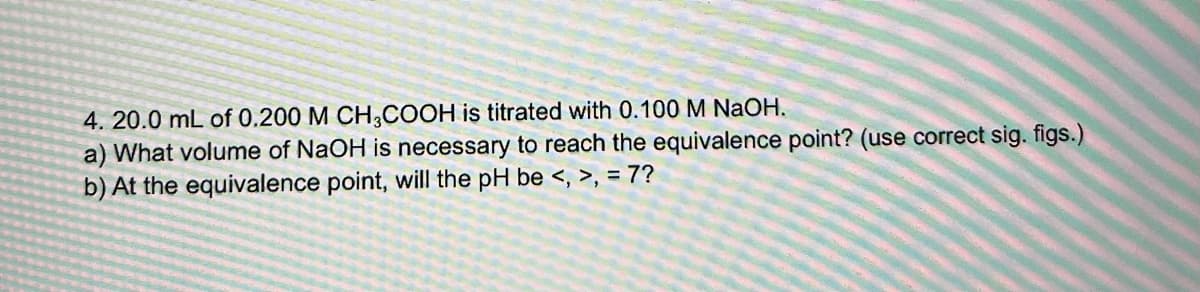 4. 20.0 mL of 0.200 M CH3COOH is titrated with 0.100 M NAOH.
a) What volume of NaOH is necessary to reach the equivalence point? (use correct sig. figs.)
b) At the equivalence point, will the pH be <, >, = 7?

