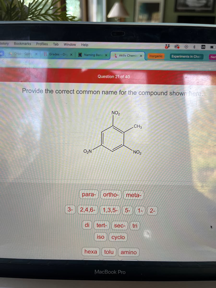istory Bookmarks Profiles Tab Window Help
go
Orgo- Goog x B Grades - Org x
Naming Benz X
3-
O₂N
para-
Aktiv Chemis X Inorganic
2,4,6-
Question 21 of 40
Provide the correct common name for the compound shown here.
NO₂
CH3
NO₂
ortho- meta-
1,3,5- 5- 1- 2-
di tert- sec- tri
iso cyclo
MacBook Pro
hexa tolu amino
&
O
Experiments in Chen
Nan