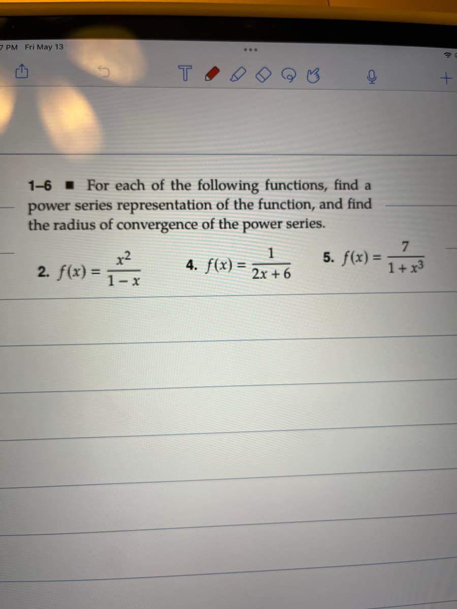 7 PM Fri May 13
...
1-6 I For each of the following functions, find a
power series representation of the function, and find
the radius of convergence of the power series.
7
x2
2. f(x) =
1
4. f(x) = 2x + 6
5. f(x) =
1+ x3
1-x
