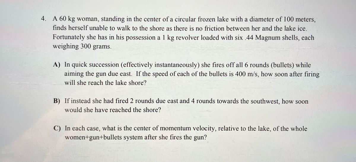 4. A 60 kg woman, standing in the center of a circular frozen lake with a diameter of 100 meters,
finds herself unable to walk to the shore as there is no friction between her and the lake ice.
Fortunately she has in his possession a 1 kg revolver loaded with six .44 Magnum shells, each
weighing 300 grams.
A) In quick succession (effectively instantaneously) she fires off all 6 rounds (bullets) while
aiming the gun due east. If the speed of each of the bullets is 400 m/s, how soon after firing
will she reach the lake shore?
B) If instead she had fired 2 rounds due east and 4 rounds towards the southwest, how soon
would she have reached the shore?
C) In each case, what is the center of momentum velocity, relative to the lake, of the whole
women+gun+bullets system after she fires the gun?
