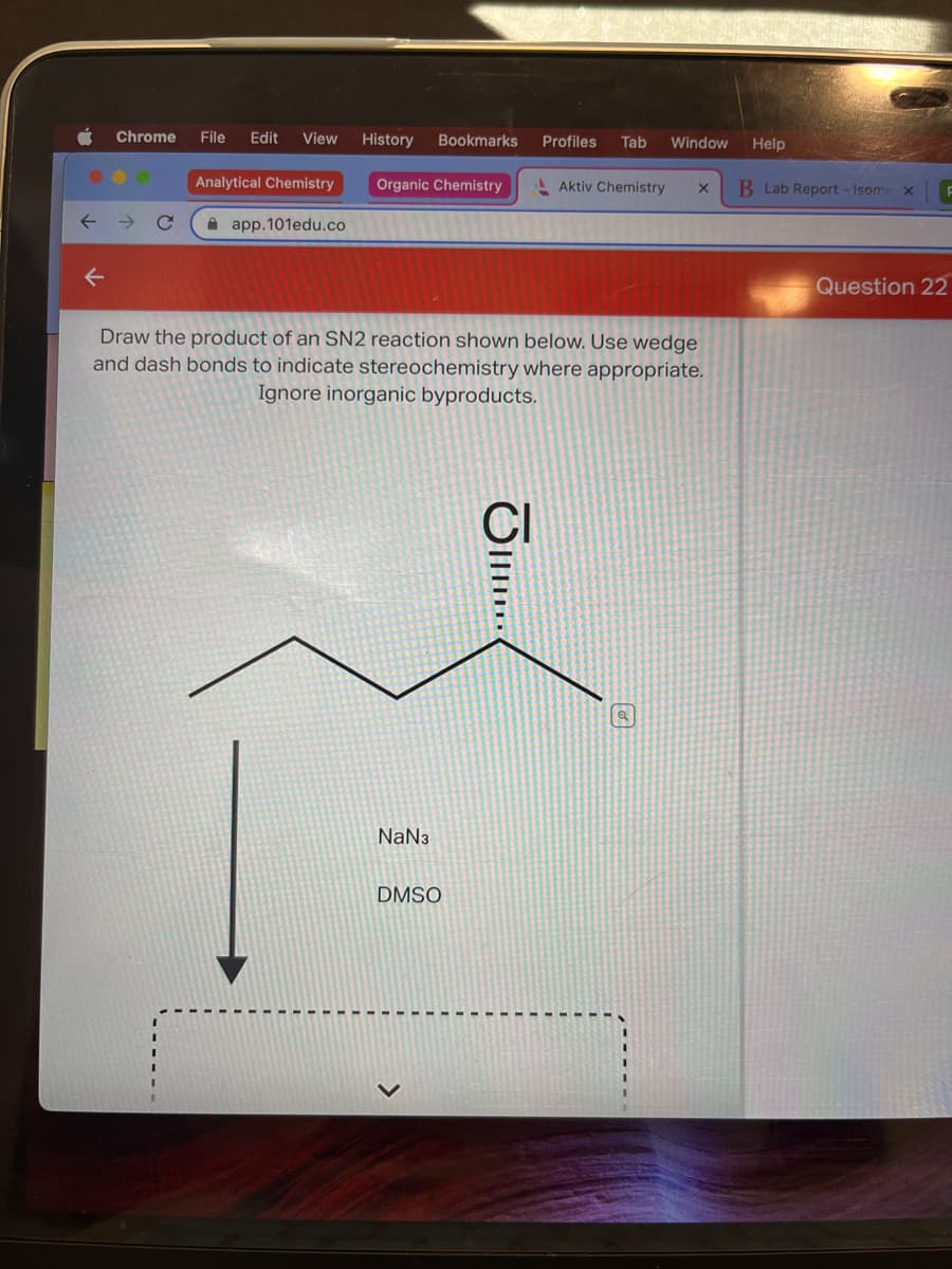 ↓
Chrome File Edit View
Analytical Chemistry
app.101edu.co
History Bookmarks
Organic Chemistry
NaN3
Draw the product of an SN2 reaction shown below. Use wedge
and dash bonds to indicate stereochemistry where appropriate.
Ignore inorganic byproducts.
DMSO
Profiles Tab Window
JI...
Aktiv Chemistry X
Help
B Lab Report - Isome x
Question 22