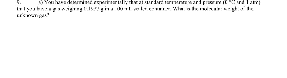 9.
a) You have determined experimentally that at standard temperature and pressure (0 °C and 1 atm)
that you have a gas weighing 0.1977 g in a 100 mL sealed container. What is the molecular weight of the
unknown gas?
