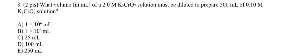 8. (2 pts) What volume (in mL) of a 2.0 M K2CRO, solution must be diluted to prepare 500 mL of 0.10 M
K2CrO7 solution?
A) 1 × 10ª mL
B) 1 × 10°mL
C) 25 mL
D) 100 mL
E) 250 mL
