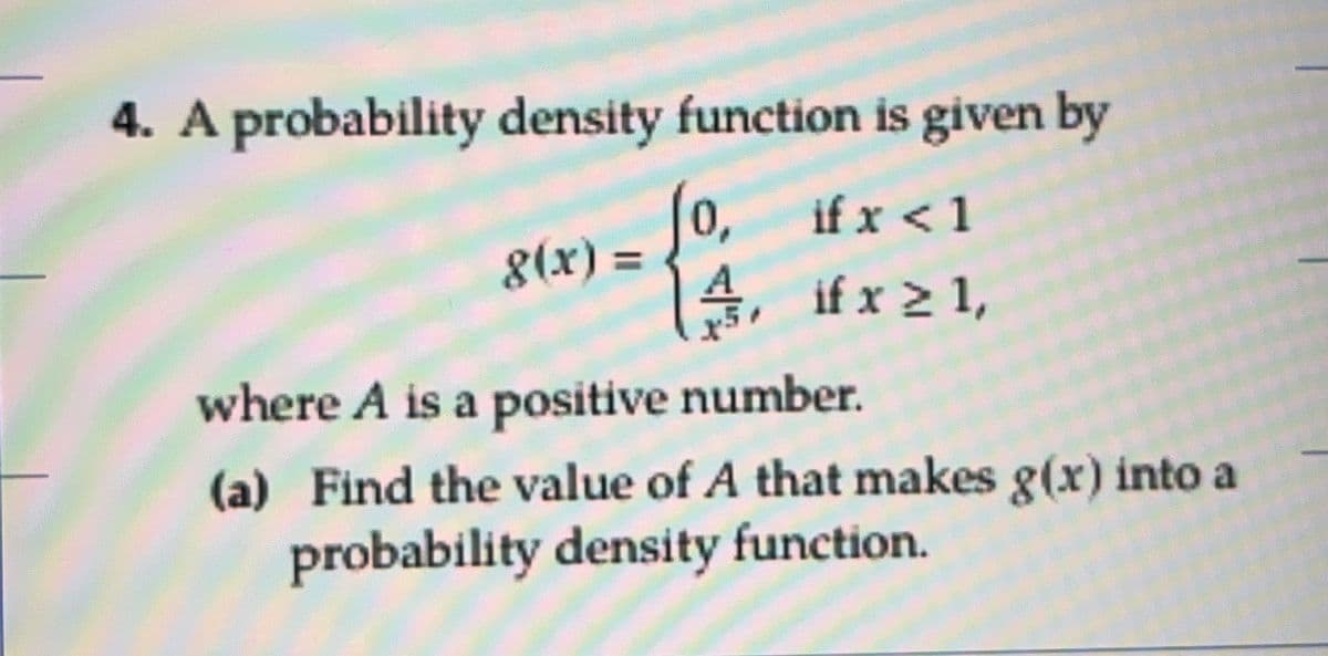 4. A probability density function is given by
0,
if x < 1
8(x) =
A
») =4. #x 1,
%3D
where A is a positive number.
(a) Find the value of A that makes g(x) into a
probability density function.
