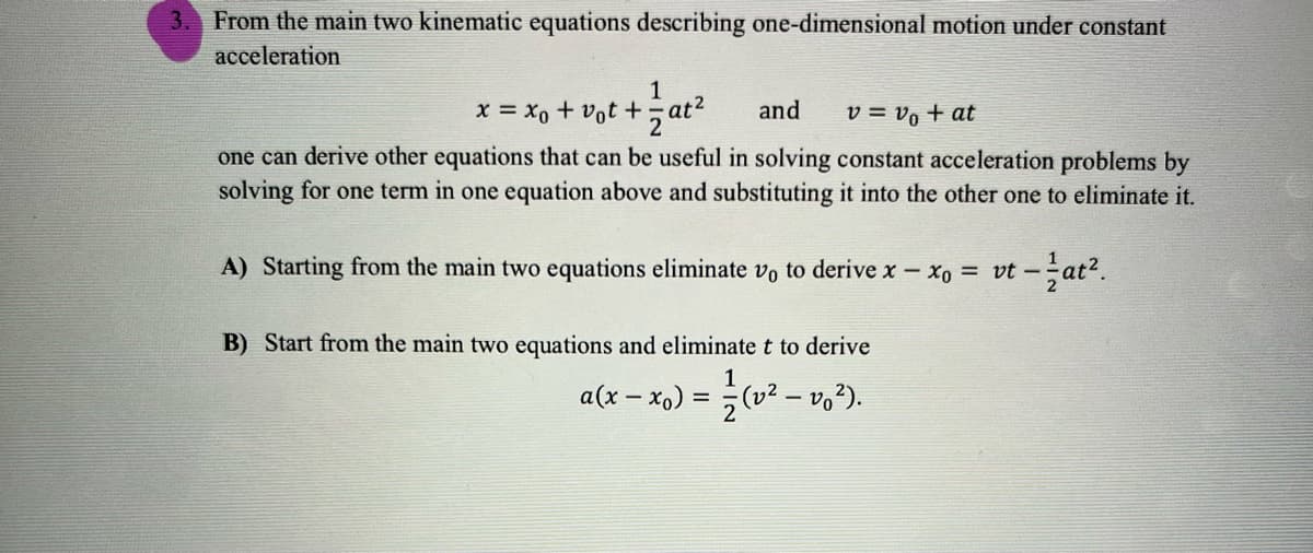 3. From the main two kinematic equations describing one-dimensional motion under constant
acceleration
1
x = xo + vot +, at
and
v = vo + at
one can derive other equations that can be useful in solving constant acceleration problems by
solving for one term in one equation above and substituting it into the other one to eliminate it.
A) Starting from the main two equations eliminate vo to derive x xo = vt – at².
B) Start from the main two equations and eliminate t to derive
a(x – x,) = (v² – vo²).
