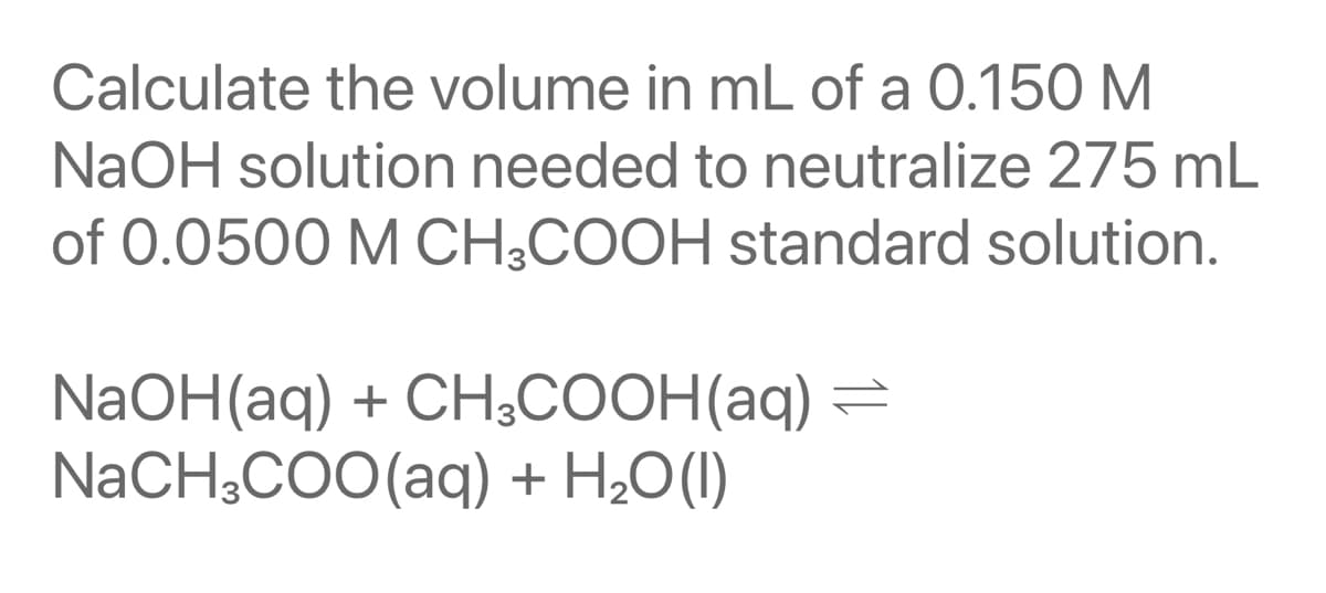 Calculate the volume in mL of a 0.150 M
NaOH solution needed to neutralize 275 mL
of 0.0500 M CH;COOH standard solution.
NaOH(aq) + CH3COOH(aq) =
NaCH;COO(aq) + H2O(1I)
