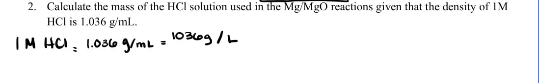 2. Calculate the mass of the HCl solution used in the Mg/MgO reactions given that the density of 1M
HCl is 1.036 g/mL.
10366g /L
IM HCI:
1.036 g/ml
