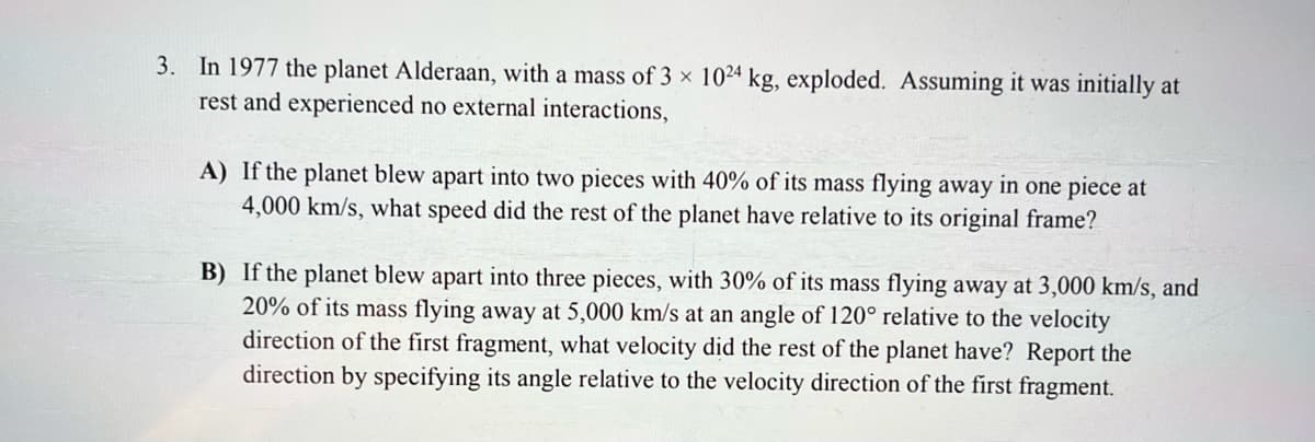 In 1977 the planet Alderaan, with a mass of 3 x 1024 kg, exploded. Assuming it was initially at
rest and experienced no external interactions,
3.
A) If the planet blew apart into two pieces with 40% of its mass flying away in one piece at
4,000 km/s, what speed did the rest of the planet have relative to its original frame?
B) If the planet blew apart into three pieces, with 30% of its mass flying away at 3,000 km/s, and
20% of its mass flying away at 5,000 km/s at an angle of 120° relative to the velocity
direction of the first fragment, what velocity did the rest of the planet have? Report the
direction by specifying its angle relative to the velocity direction of the first fragment.
