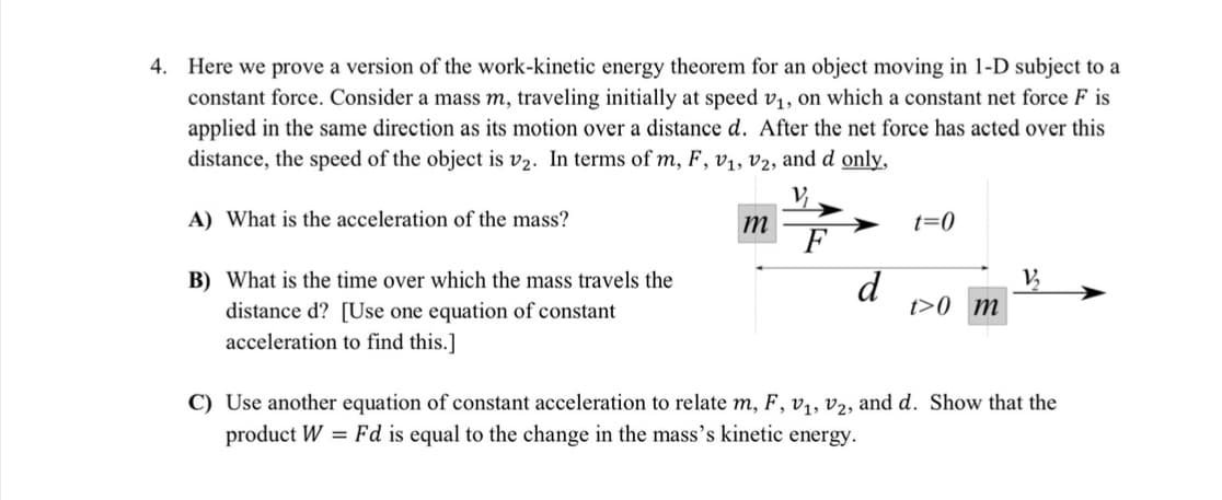 4. Here we prove a version of the work-kinetic energy theorem for an object moving in 1-D subject to a
constant force. Consider a mass m, traveling initially at speed v, on which a constant net force F is
applied in the same direction as its motion over a distance d. After the net force has acted over this
distance, the speed of the object is v2. In terms of m, F, v1, v2, and d only,
V,
A) What is the acceleration of the mass?
t=0
m
F
d
t>0_m
B) What is the time over which the mass travels the
V,
distance d? [Use one equation of constant
acceleration to find this.]
C) Use another equation of constant acceleration to relate m, F, v,, v2, and d. Show that the
product W = Fd is equal to the change in the mass’s kinetic energy.
