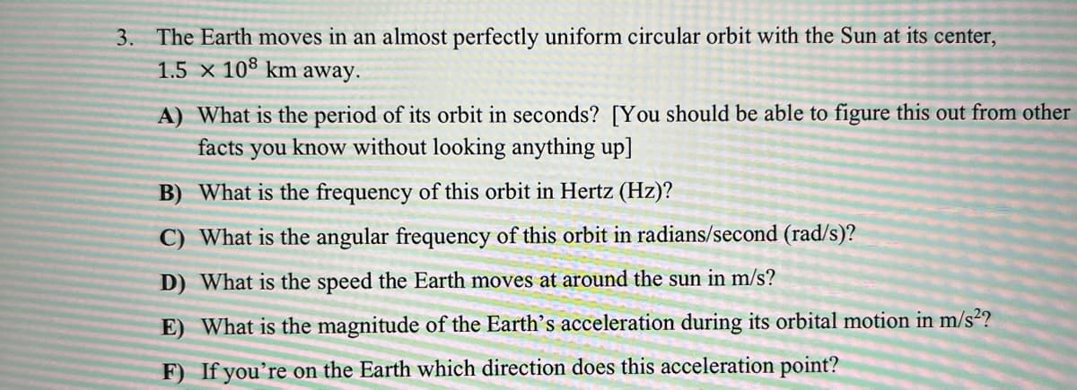 3. The Earth moves in an almost perfectly uniform circular orbit with the Sun at its center,
1.5 x 108 km away.
A) What is the period of its orbit in seconds? [You should be able to figure this out from other
facts you know without looking anything up]
B) What is the frequency of this orbit in Hertz (Hz)?
C) What is the angular frequency of this orbit in radians/second (rad/s)?
D) What is the speed the Earth moves at around the sun in m/s?
E) What is the magnitude of the Earth's acceleration during its orbital motion in m/s²?
F) If you're on the Earth which direction does this acceleration point?
