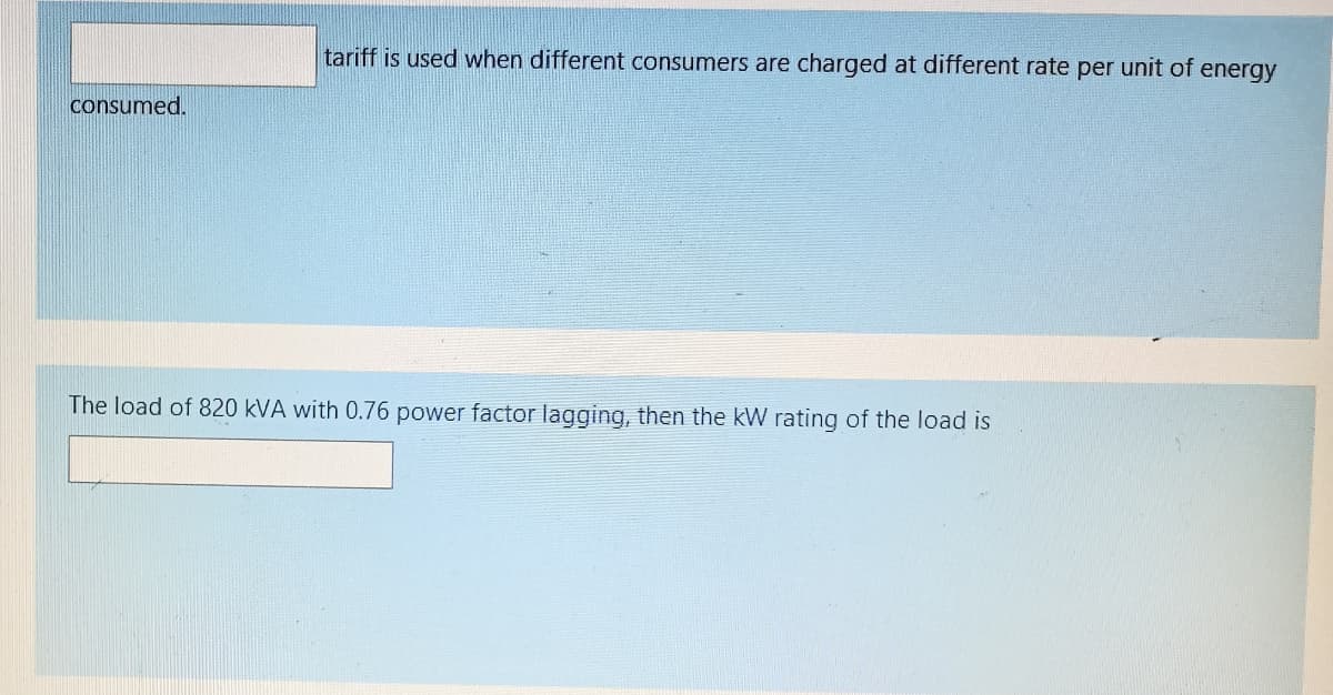tariff is used when different consumers are charged at different rate per unit of energy
consumed.
The load of 820 kVA with 0.76 power factor lagging, then the kW rating of the load is
