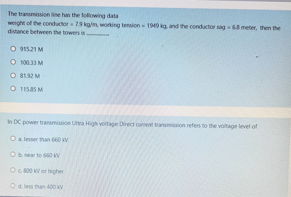 The transmission line has the following data
weight of the conductor
7.9 kg/m, working tension = 1949 kg, and the conductor sag = 6.8 meter, then the
distance between the towers is
915.21 M
O 100.33 M
O 81.92 M
O 115.85 M
In DC power transmission Ultra High voltage Direct current transmission refers to the voltage level of
O a. lesser than 660 kV
O b. near to 660 kV
O c. 800 kV or higher
d. less than 400kV
