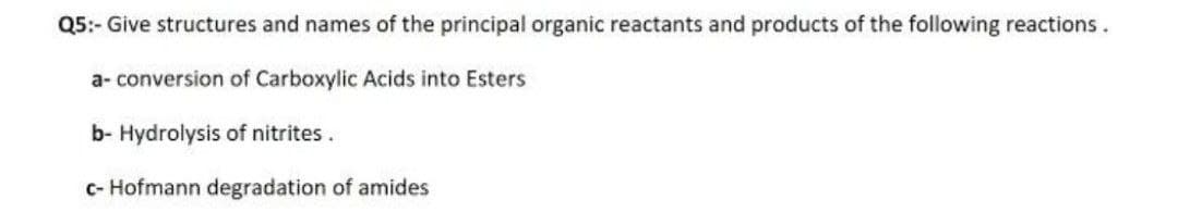 Q5:- Give structures and names of the principal organic reactants and products of the following reactions.
a- conversion of Carboxylic Acids into Esters
b- Hydrolysis of nitrites.
c- Hofmann degradation of amides
