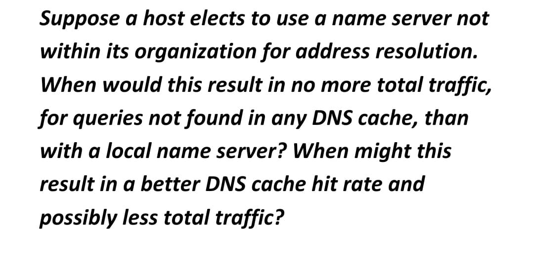 Suppose a host elects to use a name server not
within its organization for address resolution.
When would this result in no more total traffic,
for queries not found in any DNS cache, than
with a local name server? When might this
result in a better DNS cache hit rate and
possibly less total traffic?