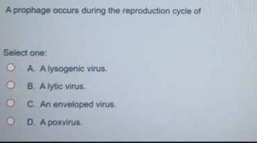A prophage occurs during the reproduction cycle of
Select one:
O A. A lysogenic virus.
B. Alytic virus.
C. An enveloped virus.
D. A poxvirus.
