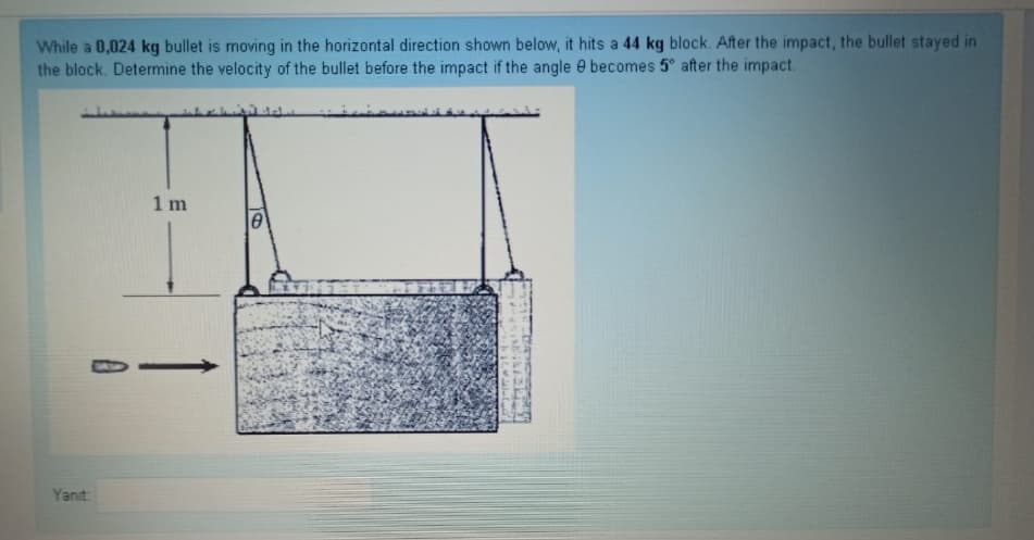 While a 0,024 kg bullet is moving in the horizontal direction shown below, it hits a 44 kg block. After the impact, the bullet stayed in
the block. Determine the velocity of the bullet before the impact if the angle e becomes 5° after the impact.
1 m
Yanıt:
