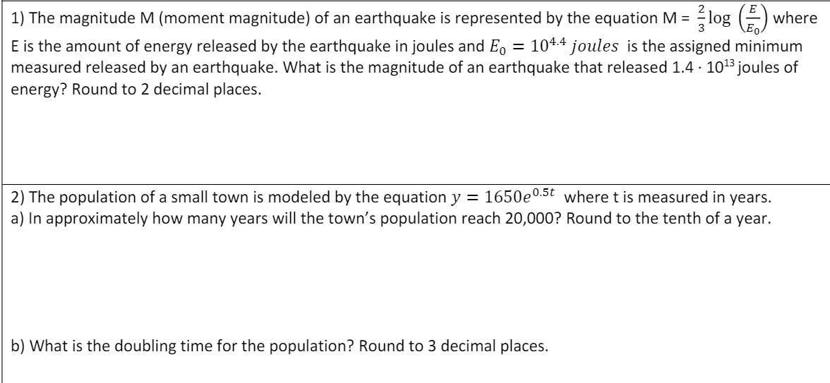 1) The magnitude M (moment magnitude) of an earthquake is represented by the equation M = log (-)
where
= 104.4 joules is the assigned minimum
E is the amount of energy released by the earthquake in joules and Eo
measured released by an earthquake. What is the magnitude of an earthquake that released 1.4 · 1013 joules of
energy? Round to 2 decimal places.
2) The population of a small town is modeled by the equation y = 1650e0.5t where t is measured in years.
a) In approximately how many years will the town's population reach 20,000? Round to the tenth of a year.
b) What is the doubling time for the population? Round to 3 decimal places.
