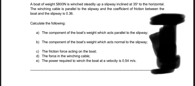 A boat of weight 5800N is winched steadily up a slipway inclined at 35° to the horizontal.
The winching cable is parallel to the slipway and the coefficient of friction between the
boat and the slipway is 0.36.
Calculate the following:
a) The component of the boat's weight which acts parallel to the slipway;
b) The component of the boat's weight which acts normal to the slipway;
c) The friction force acting on the boat;
d) The force in the winching cable;
e) The power required to winch the boat at a velocity is 0.54 m/s.
