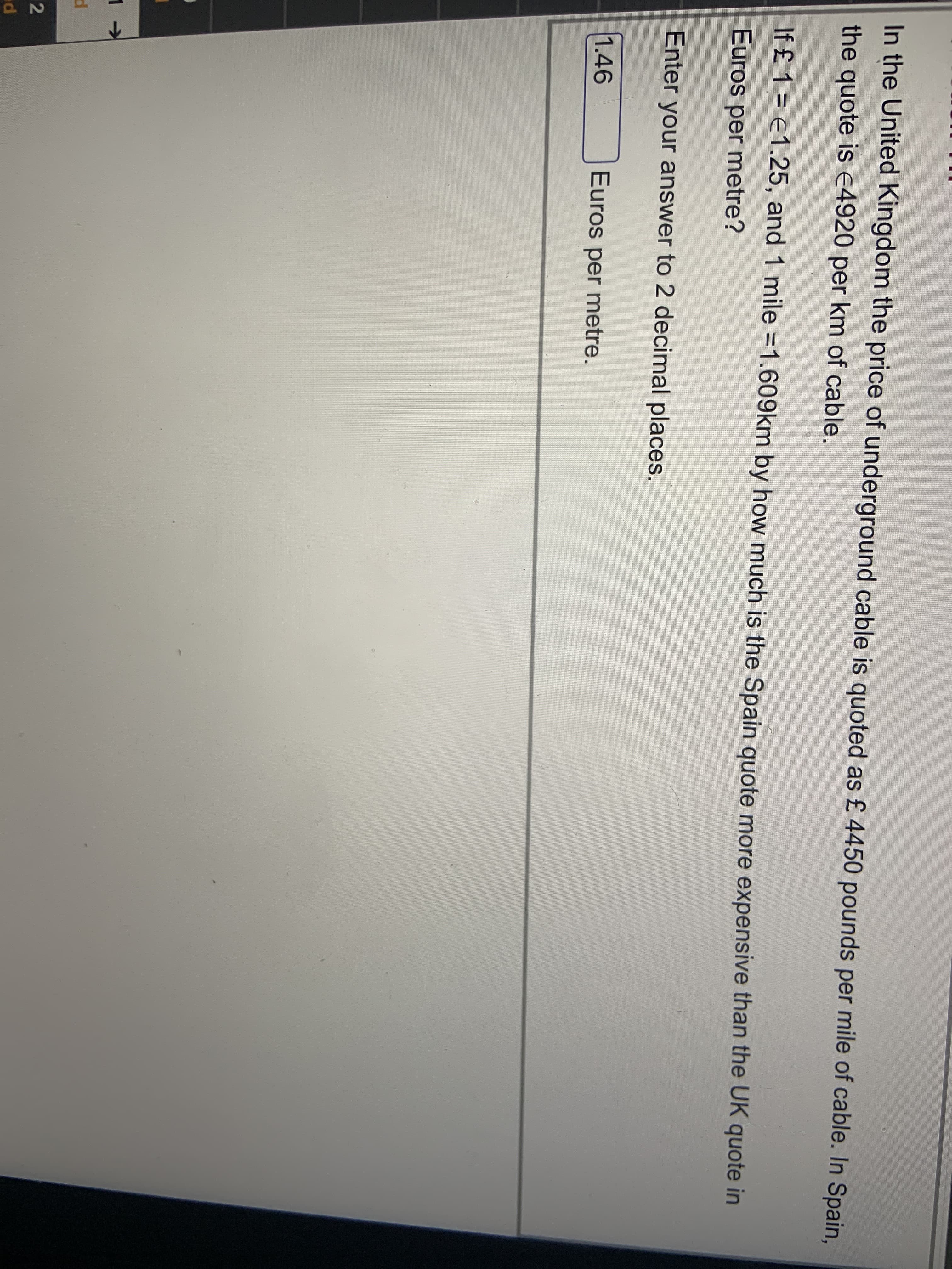 In the United Kingdom the price of underground cable is quoted as £ 4450 pounds per mile of cable. In Spain,
the quote is E4920 per km of cable.
If £ 1 = €1.25, and 1 mile =1.609km by how much is the Spain quote more expensive than the UK quote in
Euros per metre?
Enter your answer to 2 decimal places.
1.46
Euros per metre.
2
ed
