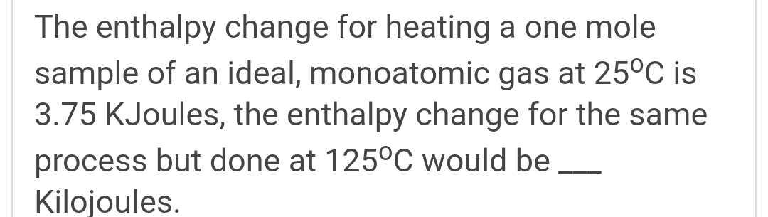 The enthalpy change for heating a one mole
sample of an ideal, monoatomic gas at 25°C is
3.75 KJoules, the enthalpy change for the same
process but done at 125°C would be
Kilojoules.
-
