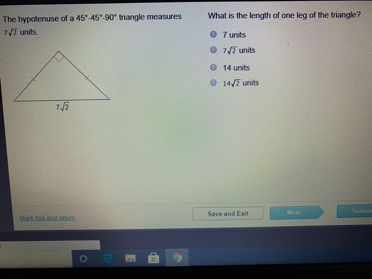 The hypotenuse of a 45° 45°-90° triangle measures
What is the length of one leg of the triangle?
7/2 units.
0 7 units
O7/2 units
O14 units
O14/2 units
/2
Save and Exit
Submit
Mark this and return

