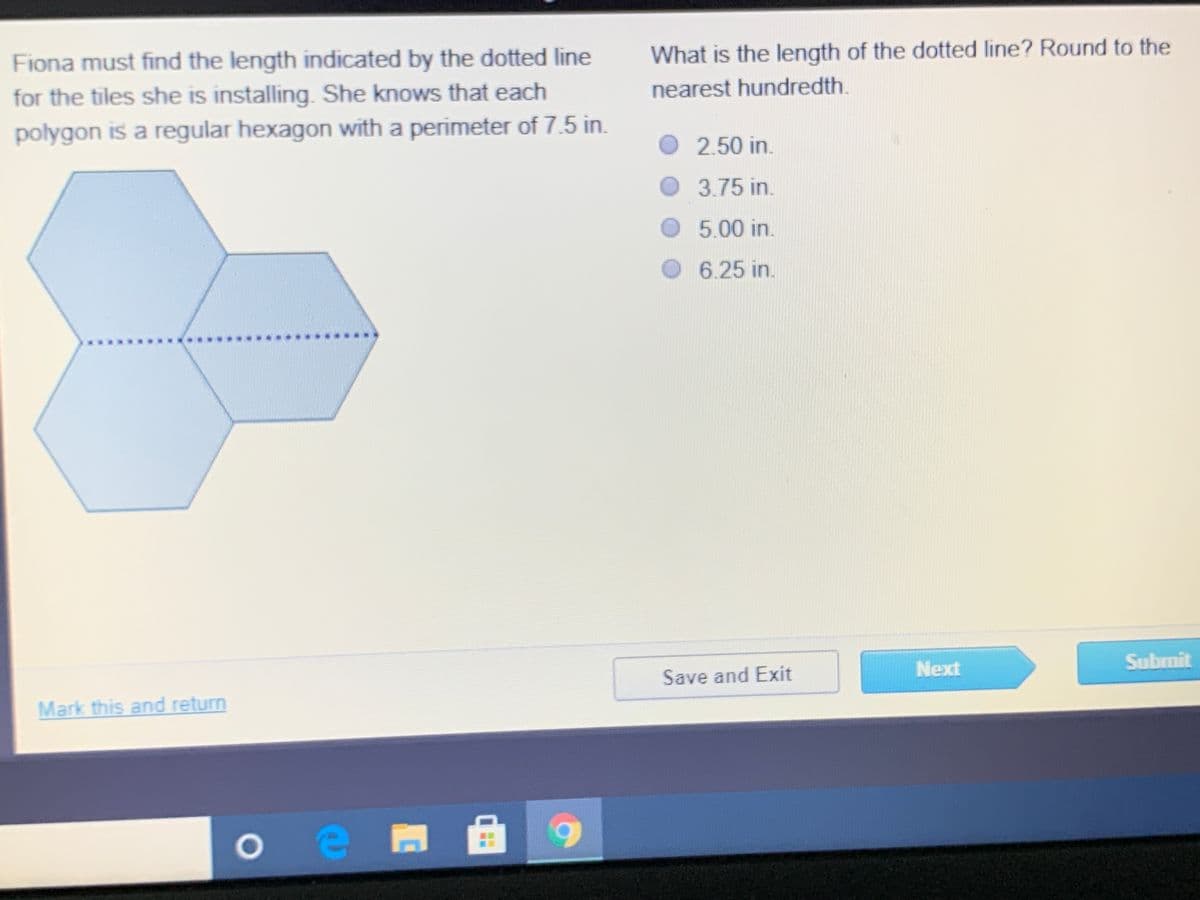 Fiona must find the length indicated by the dotted line
What is the length of the dotted line? Round to the
nearest hundredth.
for the tiles she is installing. She knows that each
polygon is a regular hexagon with a perimeter of 7.5 in.
O 2.50 in.
3.75 in.
5.00 in.
O 6.25 in.
Next
Submit
Save and Exit
Mark this and return
