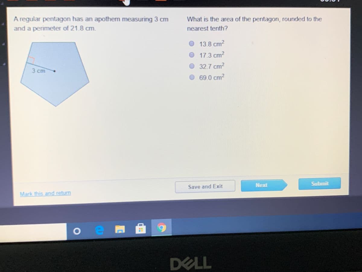A regular pentagon has an apothem measuring 3 cm
and a perimeter of 21.8 cm.
What is the area of the pentagon, rounded to the
nearest tenth?
O 13.8 cm2
17.3 cm2
32.7 cm2
3 cm
69.0 cm2
Next
Submit
Save and Exit
Mark this and return
DELL
