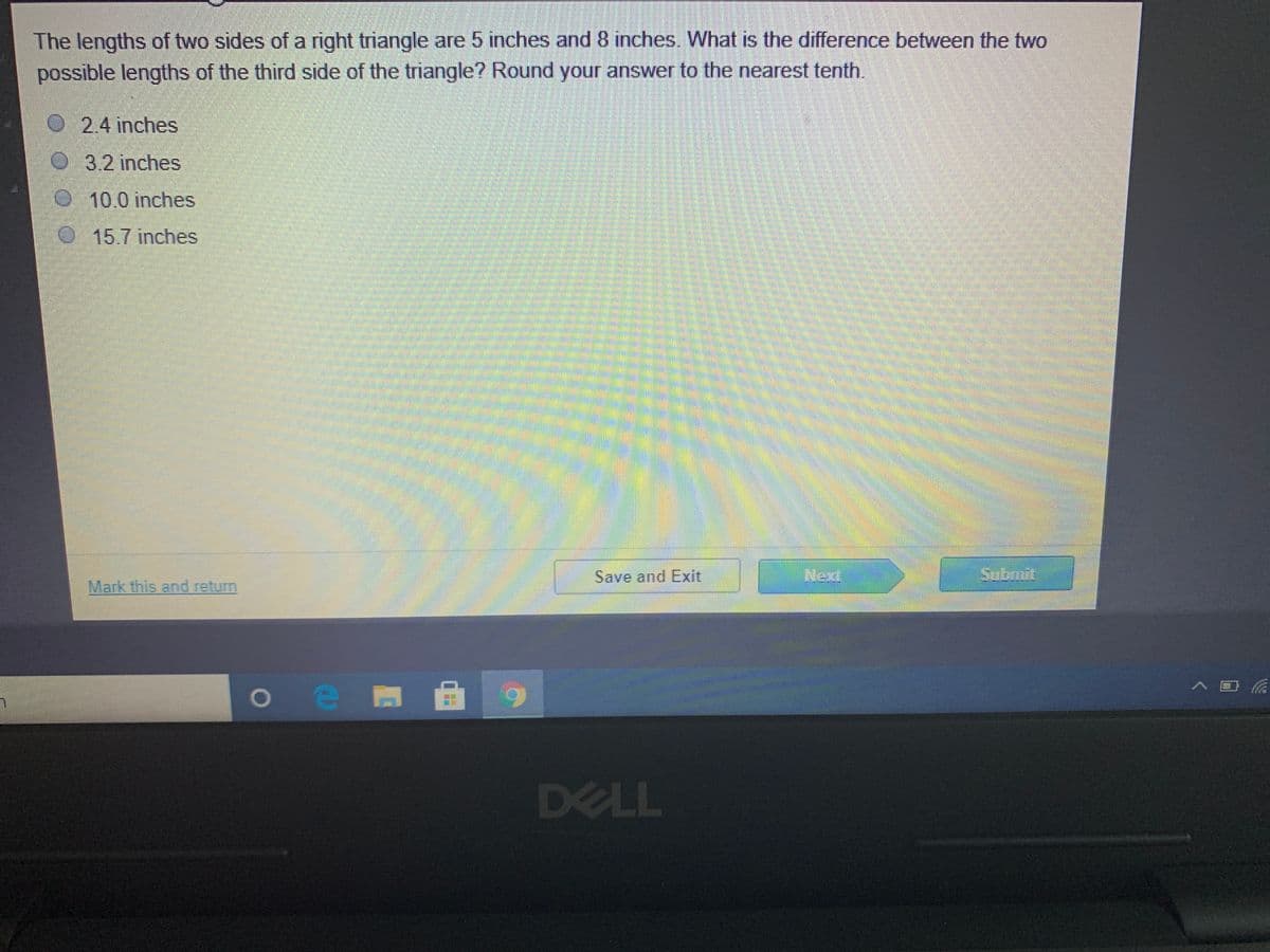 The lengths of two sides of a right triangle are 5 inches and 8 inches. What is the difference between the two
possible lengths of the third side of the triangle? Round your answer to the nearest tenth.
O2.4 inches
O 3.2 inches
10.0 inches
015.7 inches
Save and Exit
Next
Sobmit
Mark this and return
> 目系
DELL
