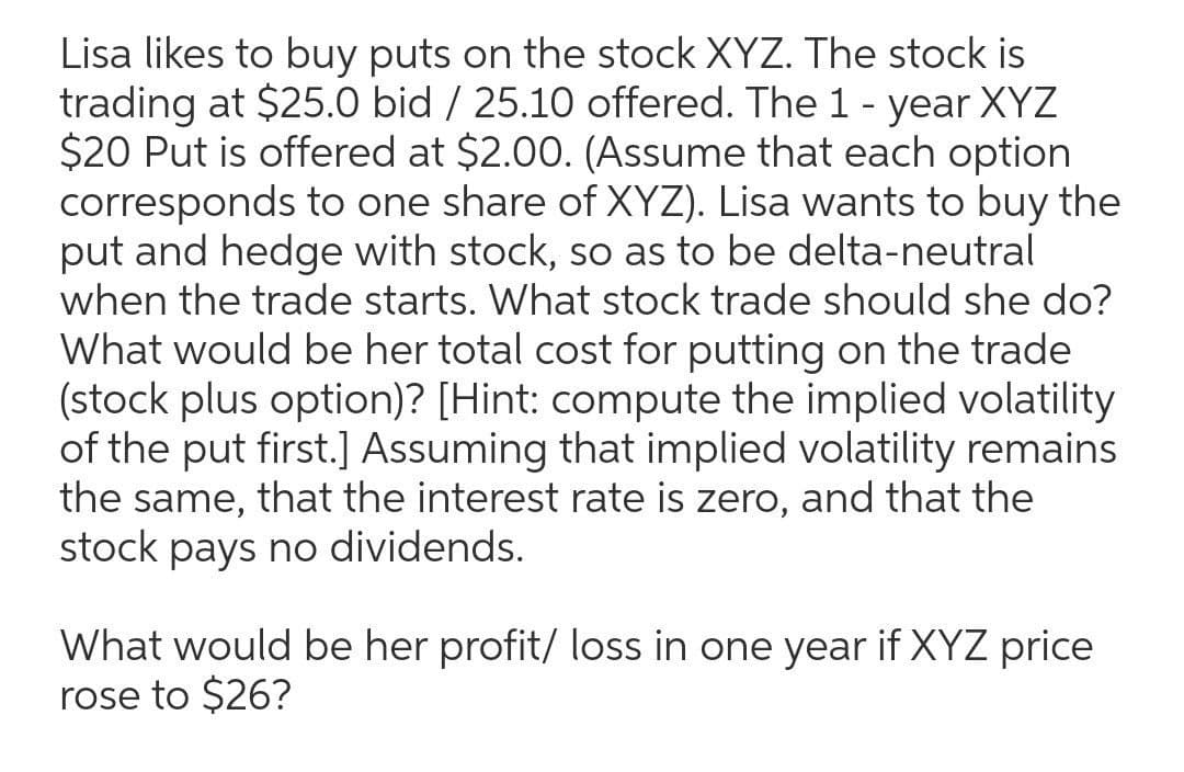 Lisa likes to buy puts on the stock XYZ. The stock is
trading at $25.0 bid / 25.10 offered. The 1 - year XYZ
$20 Put is offered at $2.00. (Assume that each option
corresponds to one share of XYZ). Lisa wants to buy the
put and hedge with stock, so as to be delta-neutral
when the trade starts. What stock trade should she do?
What would be her total cost for putting on the trade
(stock plus option)? [Hint: compute the implied volatility
of the put first.] Assuming that implied volatility remains
the same, that the interest rate is zero, and that the
stock pays no dividends.
What would be her profit/ loss in one year if XYZ price
rose to $26?
