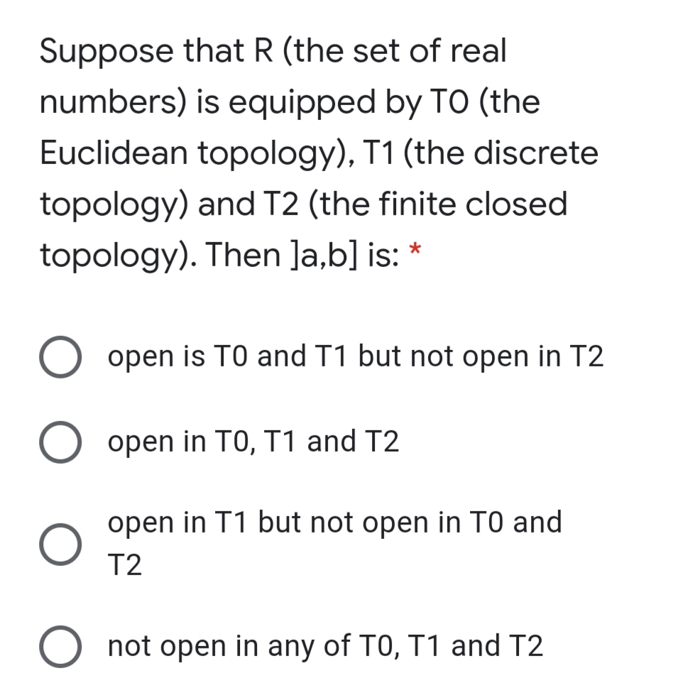 Suppose that R (the set of real
numbers) is equipped by TO (the
Euclidean topology), T1 (the discrete
topology) and T2 (the finite closed
topology). Then ]a,b] is: *
open is TO and T1 but not open in T2
open in TO, T1 and T2
open in T1 but not open in TO and
T2
O not open in any of TO, T1 and T2

