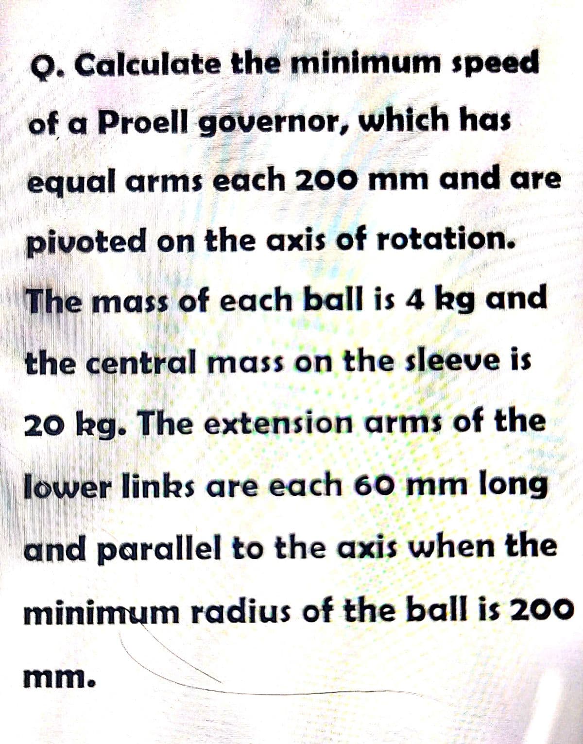 O. Calculate the minimum speed
of a Proell governor, which has
equal arms each 200 mm and are
pivoted on the axis of rotation.
The mass of each ball is 4 kg and
the central mass on the sleeve is
20 kg. The extension arms of the
lower links are each 60 mm long
and parallel to the axis when the
minimum radius of the ball is 200
mm.
