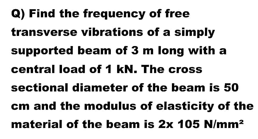 Q) Find the frequency of free
transverse vibrations of a simply
supported beam of 3 m long with a
central load of 1 kN. The cross
sectional diameter of the beam is 50
cm and the modulus of elasticity of the
material of the beam is 2x 105 N/mm?
