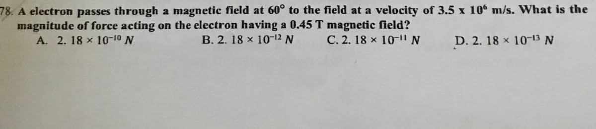 78. A electron passes through a magnetic field at 60° to the field at a velocity of 3.5 x 106 m/s. What is the
magnitude of force acting on the electron having a 0.45 T magnetic field?
A. 2. 18 x 10-10 N
B. 2. 18 x 10-12 N
C. 2. 18 x 10-1I
D. 2. 18 x 1013 N
