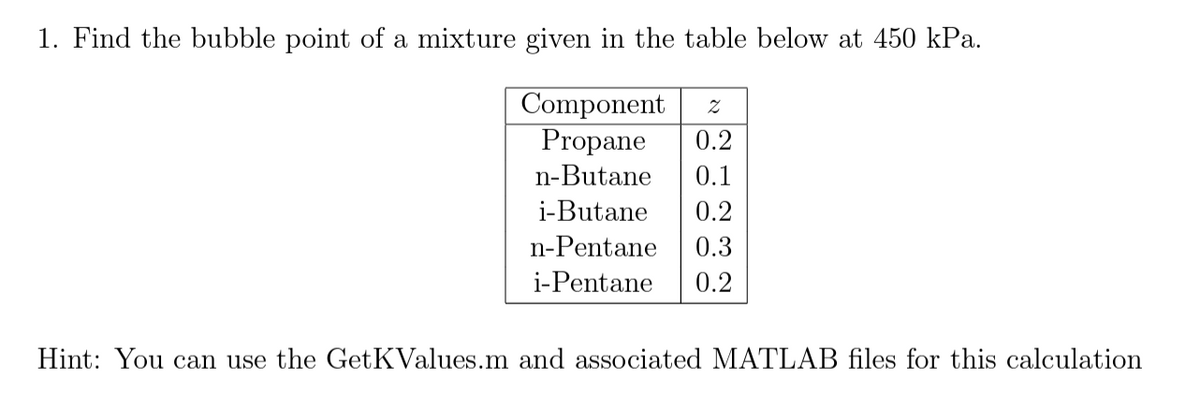 1. Find the bubble point of a mixture given in the table below at 450 kPa.
Component Z
Propane 0.2
n-Butane 0.1
i-Butane 0.2
n-Pentane 0.3
i-Pentane 0.2
Hint: You can use the GetKValues.m and associated MATLAB files for this calculation