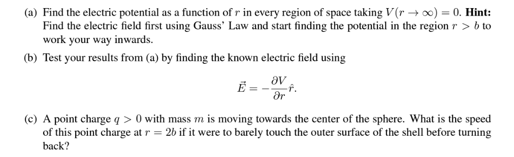(a) Find the electric potential as a function of r in every region of space taking V(r → ∞) = 0. Hint:
Find the electric field first using Gauss' Law and start finding the potential in the region r > b to
work your way inwards.
(b) Test your results from (a) by finding the known electric field using
E = -
ᎥᏙ
Ər
-f.
(c) A point charge q> 0 with mass m is moving towards the center of the sphere. What is the speed
of this point charge at r = 2b if it were to barely touch the outer surface of the shell before turning
back?