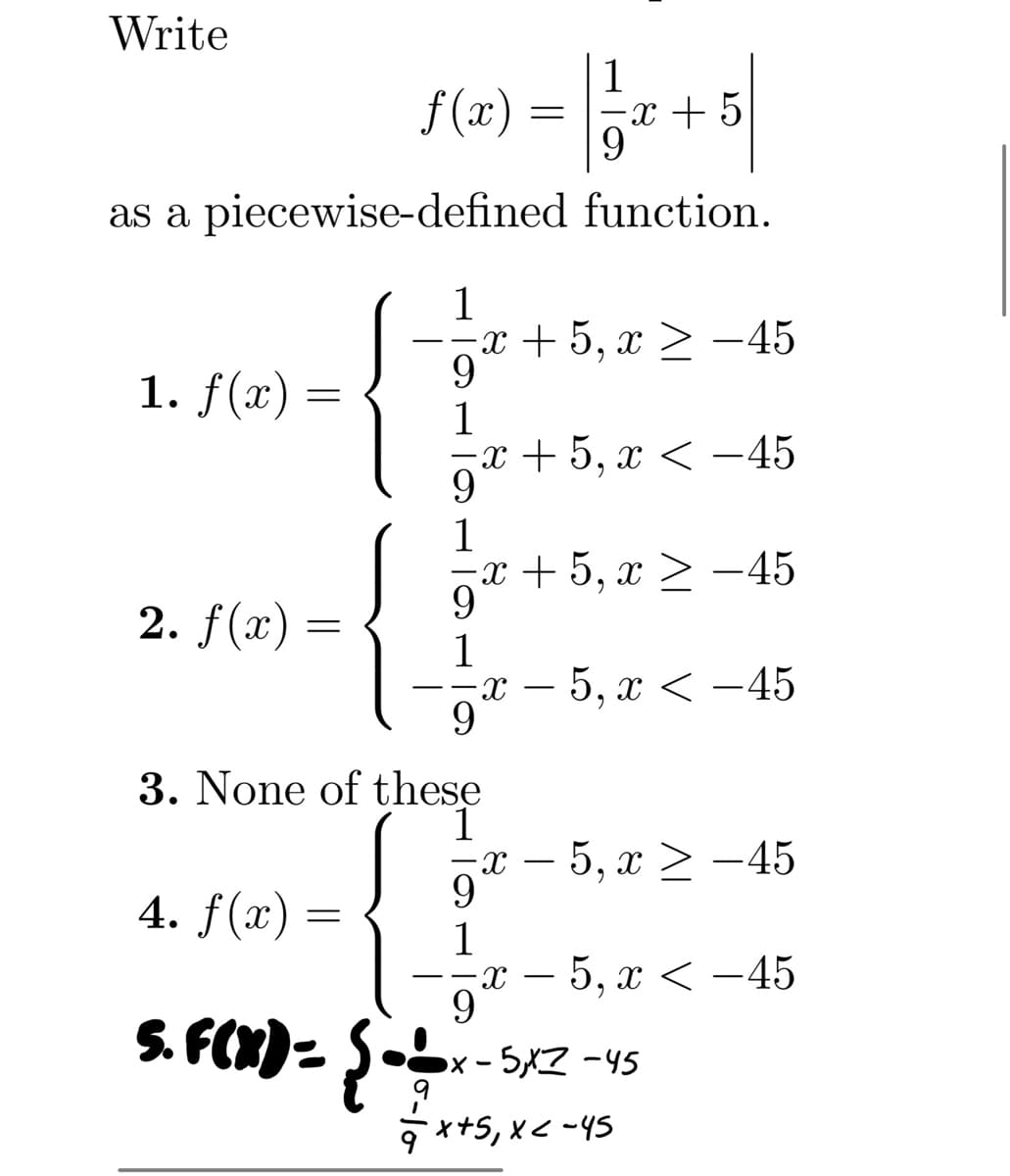 Write
ƒ(x) = 1/3
=x+5
9
as a piecewise-defined function.
1. f(x)
=
2. f(x) =
1
·x+5, x ≥ −45
9
1
=x+5, x < −45
9
1
·x + 5, x ≥ −45
9
1
9
3. None of these
4. f(x) =
5. F(X) = { = =-=-
X
x − 5, x ≥ −45
9
1
9
5, x < -45
x − 5, x < −45
x-5,X7-45
+ ²x+5₁ x < -45