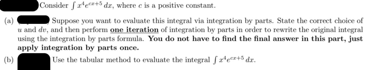 Consider ſ xªecr+5 dx, where c is a positive constant.
(a)
u and dv, and then perform one iteration of integration by parts in order to rewrite the original integral
using the integration by parts formula. You do not have to find the final answer in this part, just
apply integration by parts once.
Suppose you want to evaluate this integral via integration by parts. State the correct choice of
(b)
Use the tabular method to evaluate the integral f x4ec¤+5dx.
